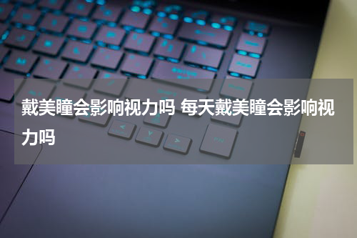 戴美瞳会影响视力吗 每天戴美瞳会影响视力吗