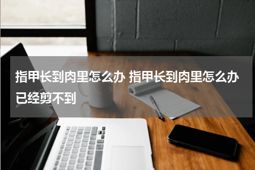 指甲长到肉里怎么办 指甲长到肉里怎么办已经剪不到