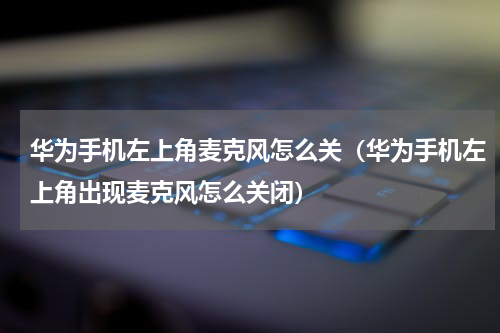 华为手机左上角麦克风怎么关（华为手机左上角出现麦克风怎么关闭）