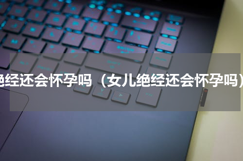 绝经还会怀孕吗（女儿绝经还会怀孕吗）