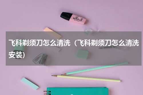 飞科剃须刀怎么清洗（飞科剃须刀怎么清洗安装）