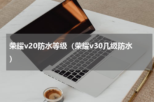 荣耀v20防水等级（荣耀v30几级防水）
