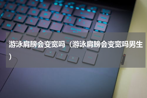 游泳肩膀会变宽吗（游泳肩膀会变宽吗男生）