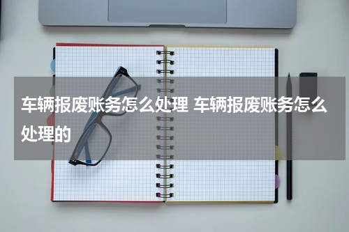 车辆报废账务怎么处理 车辆报废账务怎么处理的