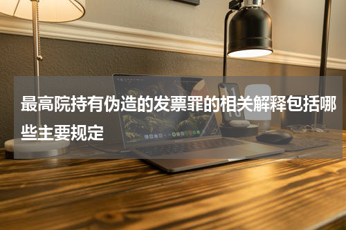 最高院持有伪造的发票罪的相关解释包括哪些主要规定
