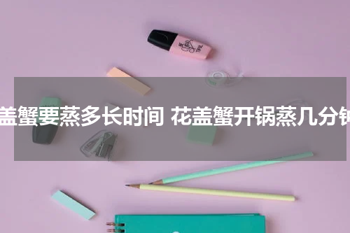花盖蟹要蒸多长时间 花盖蟹开锅蒸几分钟