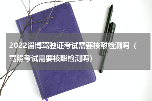 2022淄博驾驶证考试需要核酸检测吗（驾照考试需要核酸检测吗）