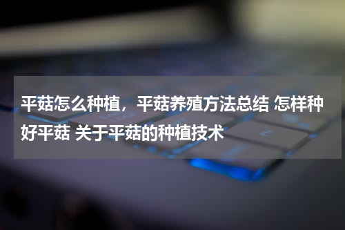 平菇怎么种植，平菇养殖方法总结 怎样种好平菇 关于平菇的种植技术