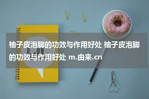 柚子皮泡脚的功效与作用好处 柚子皮泡脚的功效与作用好处 m.由来.cn