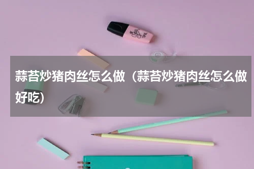 蒜苔炒猪肉丝怎么做（蒜苔炒猪肉丝怎么做好吃）