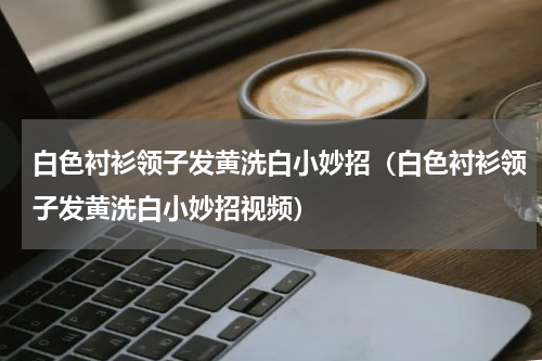 白色衬衫领子发黄洗白小妙招（白色衬衫领子发黄洗白小妙招视频）