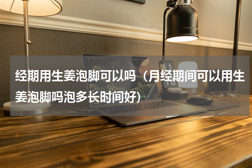 经期用生姜泡脚可以吗（月经期间可以用生姜泡脚吗泡多长时间好）