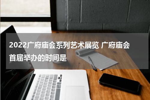 2022广府庙会系列艺术展览 广府庙会首届举办的时间是