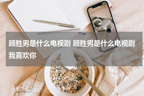 顾胜男是什么电视剧 顾胜男是什么电视剧我喜欢你