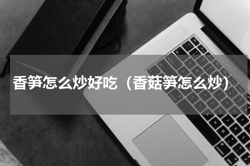 香笋怎么炒好吃（香菇笋怎么炒）