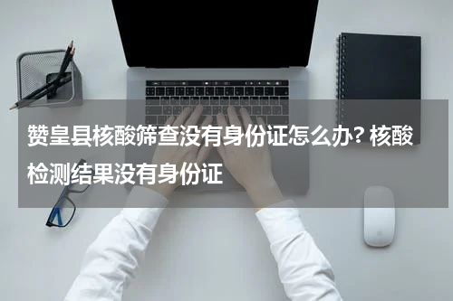 赞皇县核酸筛查没有身份证怎么办? 核酸检测结果没有身份证
