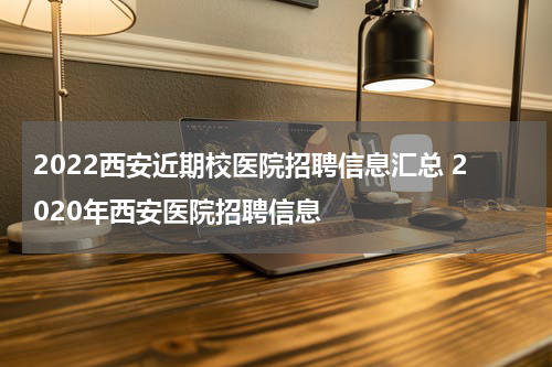 2022西安近期校医院招聘信息汇总 2020年西安医院招聘信息