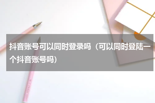 抖音账号可以同时登录吗（可以同时登陆一个抖音账号吗）