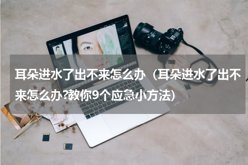 耳朵进水了出不来怎么办（耳朵进水了出不来怎么办?教你9个应急小方法）