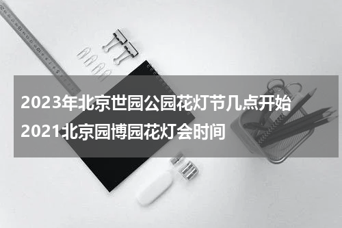 2023年北京世园公园花灯节几点开始 2021北京园博园花灯会时间