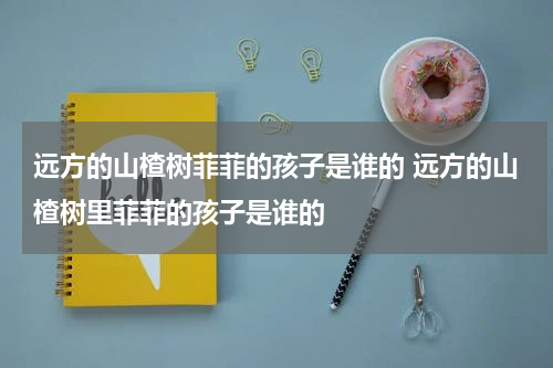 远方的山楂树菲菲的孩子是谁的 远方的山楂树里菲菲的孩子是谁的