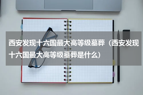西安发现十六国最大高等级墓葬（西安发现十六国最大高等级墓葬是什么）