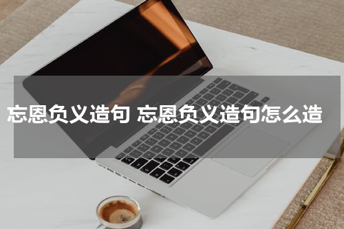 忘恩负义造句 忘恩负义造句怎么造