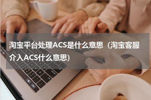 淘宝平台处理ACS是什么意思（淘宝客服介入ACS什么意思）