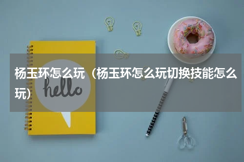 杨玉环怎么玩（杨玉环怎么玩切换技能怎么玩）