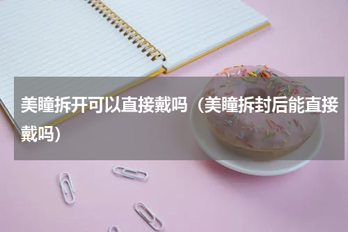 美瞳拆开可以直接戴吗（美瞳拆封后能直接戴吗）