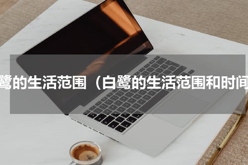 白鹭的生活范围（白鹭的生活范围和时间）