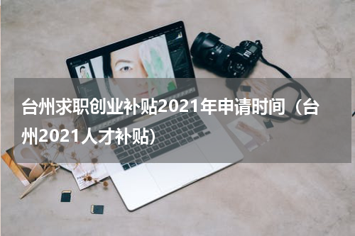 台州求职创业补贴2021年申请时间（台州2021人才补贴）