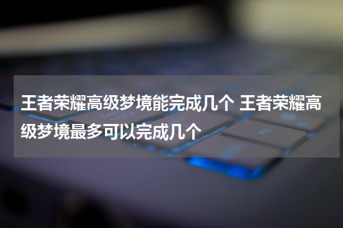 王者荣耀高级梦境能完成几个 王者荣耀高级梦境最多可以完成几个