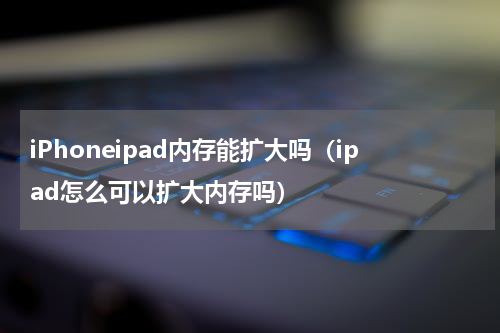 iPhoneipad内存能扩大吗（ipad怎么可以扩大内存吗）