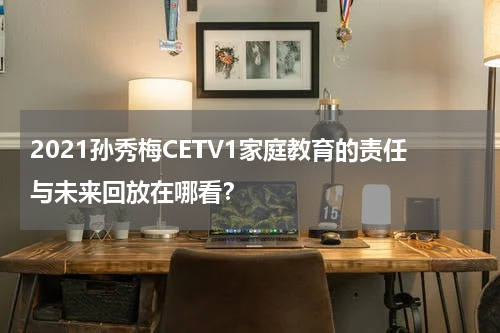 2021孙秀梅CETV1家庭教育的责任与未来回放在哪看？