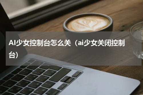 AI少女控制台怎么关（ai少女关闭控制台）