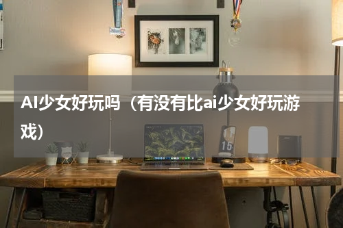AI少女好玩吗（有没有比ai少女好玩游戏）