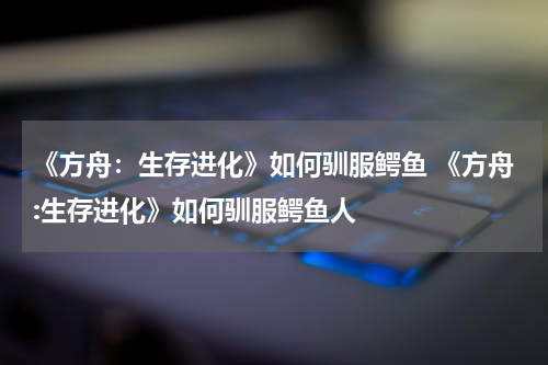 《方舟：生存进化》如何驯服鳄鱼 《方舟:生存进化》如何驯服鳄鱼人