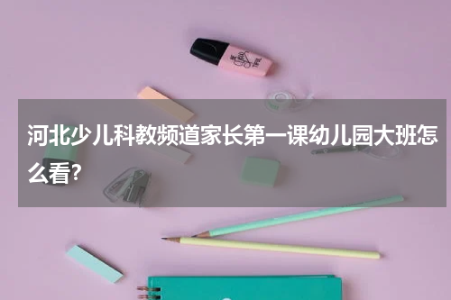 河北少儿科教频道家长第一课幼儿园大班怎么看？