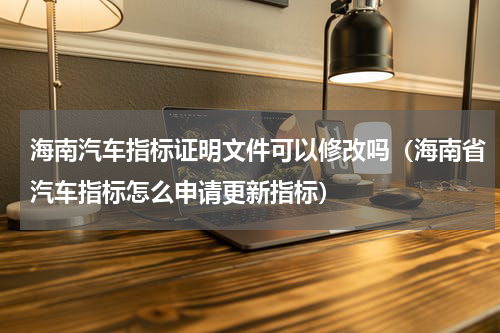 海南汽车指标证明文件可以修改吗（海南省汽车指标怎么申请更新指标）