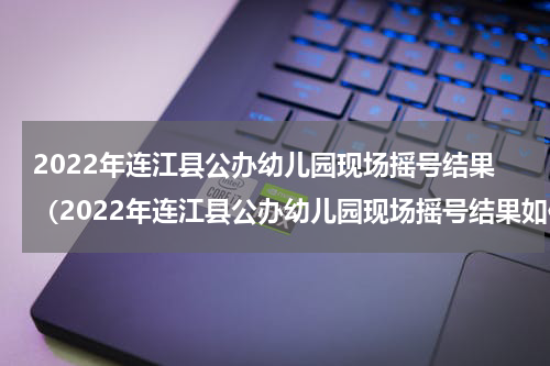 2022年连江县公办幼儿园现场摇号结果（2022年连江县公办幼儿园现场摇号结果如何）