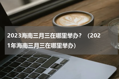 2023海南三月三在哪里举办？（2021年海南三月三在哪里举办）