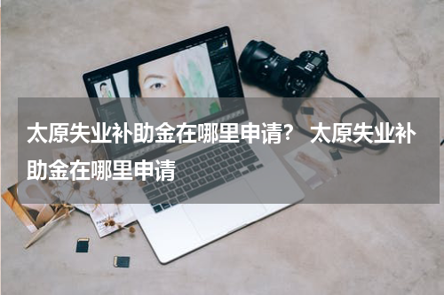太原失业补助金在哪里申请？ 太原失业补助金在哪里申请
