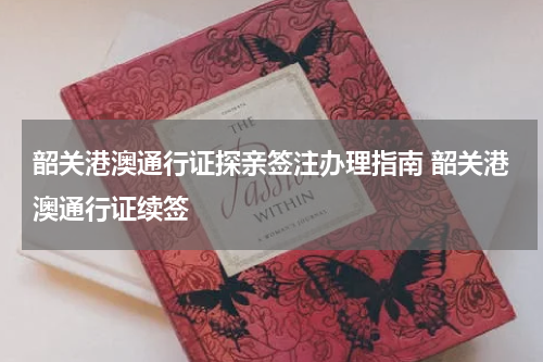 韶关港澳通行证探亲签注办理指南 韶关港澳通行证续签