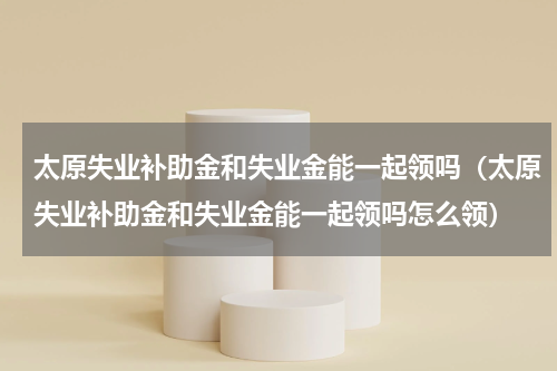 太原失业补助金和失业金能一起领吗（太原失业补助金和失业金能一起领吗怎么领）