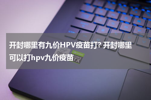 开封哪里有九价HPV疫苗打? 开封哪里可以打hpv九价疫苗