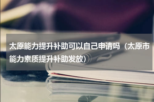太原能力提升补助可以自己申请吗（太原市能力素质提升补助发放）