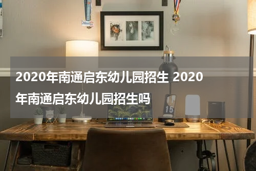 2020年南通启东幼儿园招生 2020年南通启东幼儿园招生吗