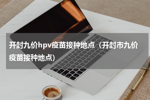 开封九价hpv疫苗接种地点（开封市九价疫苗接种地点）