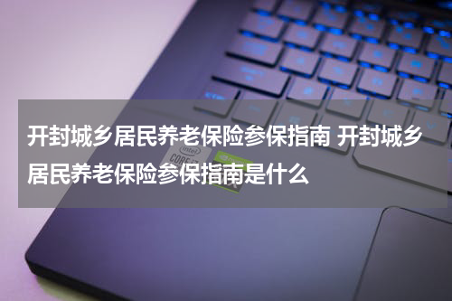 开封城乡居民养老保险参保指南 开封城乡居民养老保险参保指南是什么